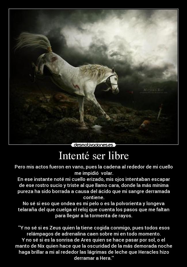 Intenté ser libre - Pero mis actos fueron en vano, pues la cadena al rededor de mi cuello
me impidió  volar.
En ese instante noté mi cuello erizado, mis ojos intentaban escapar
de ese rostro sucio y triste al que llamo cara, donde la más mínima
pureza ha sido borrada a causa del ácido que mi sangre derramada
contiene.
No sé si eso que ondea es mi pelo o es la polvorienta y longeva
telaraña del que cuelga el reloj que cuenta los pasos que me faltan
para llegar a la tormenta de rayos.

Y no sé si es Zeus quien la tiene cogida conmigo, pues todos esos
relámpagos de adrenalina caen sobre mi en todo momento.
Y no sé si es la sonrisa de Ares quien se hace pasar por sol, o el
manto de Nix quien hace que la oscuridad de la más demorada noche
haga brillar a mi al rededor las lágrimas de leche que Heracles hizo
derramar a Hera.