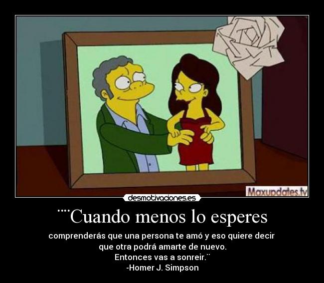 ¨¨Cuando menos lo esperes - comprenderás que una persona te amó y eso quiere decir 
que otra podrá amarte de nuevo.
Entonces vas a sonreir.¨
-Homer J. Simpson