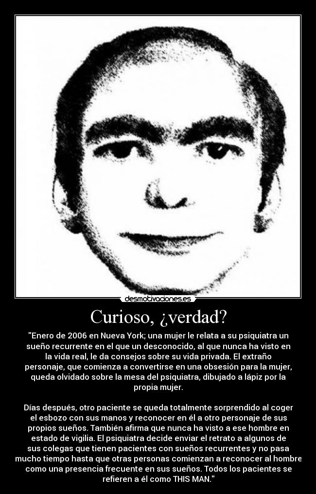 Curioso, ¿verdad? - Enero de 2006 en Nueva York; una mujer le relata a su psiquiatra un
sueño recurrente en el que un desconocido, al que nunca ha visto en
la vida real, le da consejos sobre su vida privada. El extraño
personaje, que comienza a convertirse en una obsesión para la mujer,
queda olvidado sobre la mesa del psiquiatra, dibujado a lápiz por la
propia mujer.

Días después, otro paciente se queda totalmente sorprendido al coger
el esbozo con sus manos y reconocer en él a otro personaje de sus
propios sueños. También afirma que nunca ha visto a ese hombre en
estado de vigilia. El psiquiatra decide enviar el retrato a algunos de
sus colegas que tienen pacientes con sueños recurrentes y no pasa
mucho tiempo hasta que otras personas comienzan a reconocer al hombre
como una presencia frecuente en sus sueños. Todos los pacientes se
refieren a él como THIS MAN.