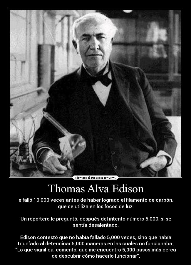 Thomas Alva Edison - e falló 10,000 veces antes de haber logrado el filamento de carbón,
que se utiliza en los focos de luz.

Un reportero le preguntó, después del intento número 5,000, si se
sentía desalentado.

Edison contestó que no había fallado 5,000 veces, sino que había
triunfado al determinar 5,000 maneras en las cuales no funcionaba.
Lo que significa, comentó, que me encuentro 5,000 pasos más cerca
de descubrir cómo hacerlo funcionar.