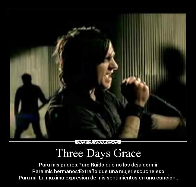 Three Days Grace - Para mis padres:Puro Ruido que no los deja dormir
Para mis hermanos:Extraño que una mujer escuche eso
Para mi: La maxima expresion de mis sentimientos en una canción..