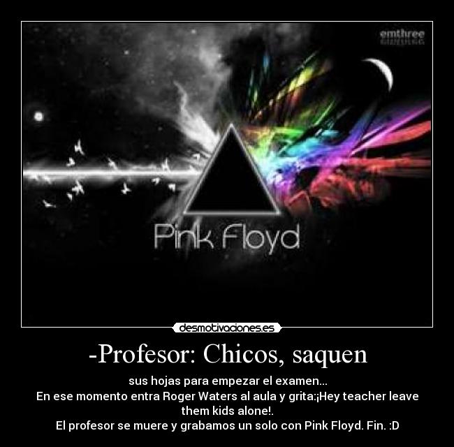 -Profesor: Chicos, saquen - sus hojas para empezar el examen...
En ese momento entra Roger Waters al aula y grita:¡Hey teacher leave
them kids alone!.
El profesor se muere y grabamos un solo con Pink Floyd. Fin. :D