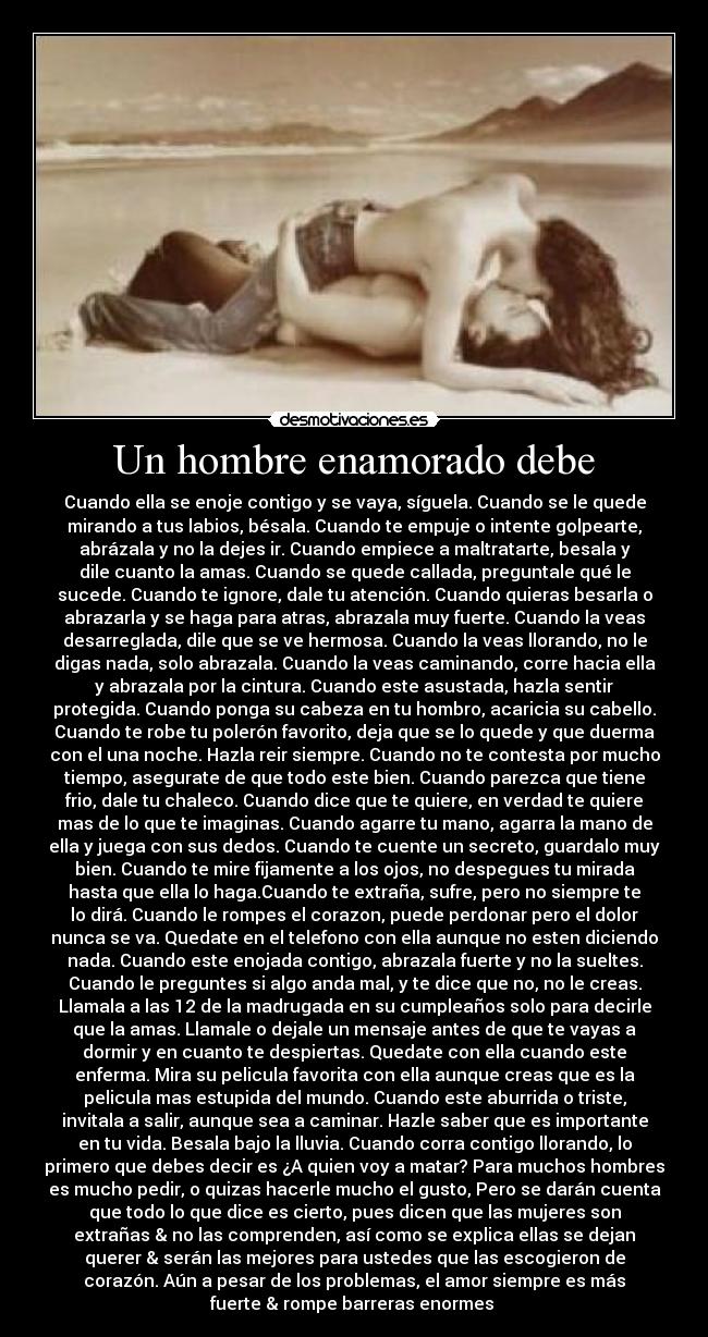 Un hombre enamorado debe - Cuando ella se enoje contigo y se vaya, síguela. Cuando se le quede
mirando a tus labios, bésala. Cuando te empuje o intente golpearte,
abrázala y no la dejes ir. Cuando empiece a maltratarte, besala y
dile cuanto la amas. Cuando se quede callada, preguntale qué le
sucede. Cuando te ignore, dale tu atención. Cuando quieras besarla o
abrazarla y se haga para atras, abrazala muy fuerte. Cuando la veas
desarreglada, dile que se ve hermosa. Cuando la veas llorando, no le
digas nada, solo abrazala. Cuando la veas caminando, corre hacia ella
y abrazala por la cintura. Cuando este asustada, hazla sentir
protegida. Cuando ponga su cabeza en tu hombro, acaricia su cabello.
Cuando te robe tu polerón favorito, deja que se lo quede y que duerma
con el una noche. Hazla reir siempre. Cuando no te contesta por mucho
tiempo, asegurate de que todo este bien. Cuando parezca que tiene
frio, dale tu chaleco. Cuando dice que te quiere, en verdad te quiere
mas de lo que te imaginas. Cuando agarre tu mano, agarra la mano de
ella y juega con sus dedos. Cuando te cuente un secreto, guardalo muy
bien. Cuando te mire fijamente a los ojos, no despegues tu mirada
hasta que ella lo haga.Cuando te extraña, sufre, pero no siempre te
lo dirá. Cuando le rompes el corazon, puede perdonar pero el dolor
nunca se va. Quedate en el telefono con ella aunque no esten diciendo
nada. Cuando este enojada contigo, abrazala fuerte y no la sueltes.
Cuando le preguntes si algo anda mal, y te dice que no, no le creas.
Llamala a las 12 de la madrugada en su cumpleaños solo para decirle
que la amas. Llamale o dejale un mensaje antes de que te vayas a
dormir y en cuanto te despiertas. Quedate con ella cuando este
enferma. Mira su pelicula favorita con ella aunque creas que es la
pelicula mas estupida del mundo. Cuando este aburrida o triste,
invitala a salir, aunque sea a caminar. Hazle saber que es importante
en tu vida. Besala bajo la lluvia. Cuando corra contigo llorando, lo
primero que debes decir es ¿A quien voy a matar? Para muchos hombres
es mucho pedir, o quizas hacerle mucho el gusto, Pero se darán cuenta
que todo lo que dice es cierto, pues dicen que las mujeres son
extrañas & no las comprenden, así como se explica ellas se dejan
querer & serán las mejores para ustedes que las escogieron de
corazón. Aún a pesar de los problemas, el amor siempre es más
fuerte & rompe barreras enormes ♥