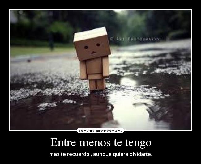 Entre menos te tengo - mas te recuerdo , aunque quiera olvidarte.