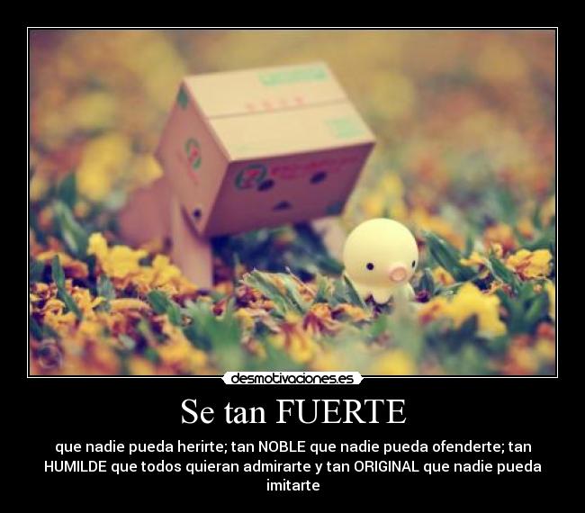 Se tan FUERTE - que nadie pueda herirte; tan NOBLE que nadie pueda ofenderte; tan
HUMILDE que todos quieran admirarte y tan ORIGINAL que nadie pueda
imitarte