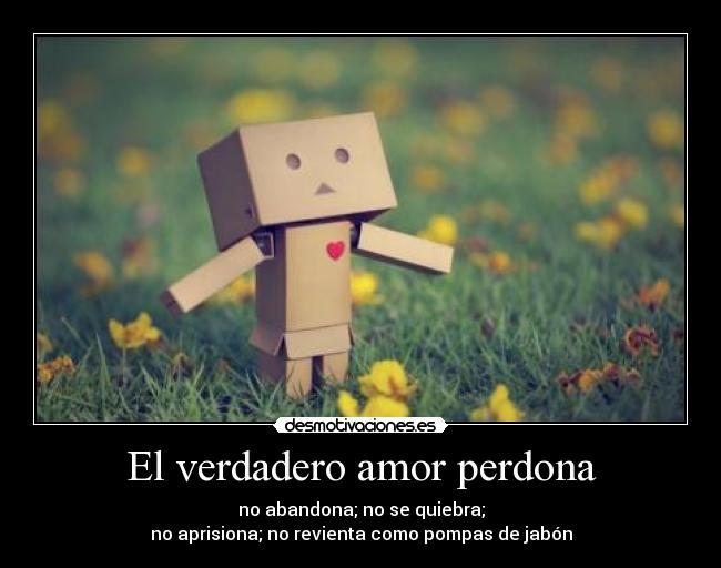 El verdadero amor perdona - no abandona; no se quiebra;
no aprisiona; no revienta como pompas de jabón