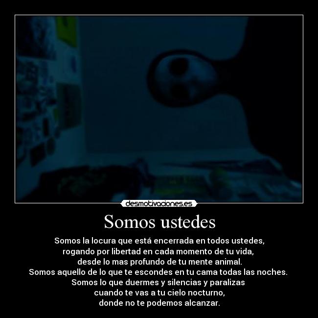 Somos ustedes - Somos la locura que está encerrada en todos ustedes,
rogando por libertad en cada momento de tu vida, 
desde lo mas profundo de tu mente animal.
Somos aquello de lo que te escondes en tu cama todas las noches. 
Somos lo que duermes y silencias y paralizas 
cuando te vas a tu cielo nocturno,
donde no te podemos alcanzar.