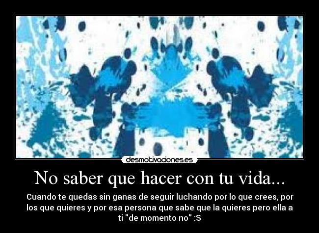 No saber que hacer con tu vida... - Cuando te quedas sin ganas de seguir luchando por lo que crees, por
los que quieres y por esa persona que sabe que la quieres pero ella a
ti de momento no :S