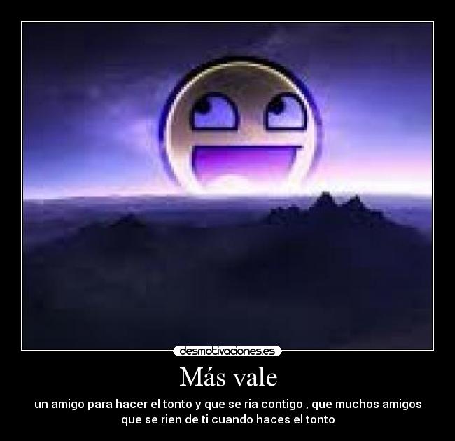 Más vale - un amigo para hacer el tonto y que se ria contigo , que muchos amigos
que se rien de ti cuando haces el tonto