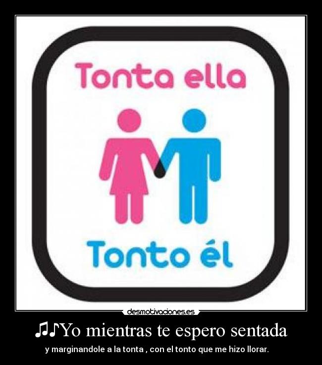 ♫♪Yo mientras te espero sentada - y marginandole a la tonta , con el tonto que me hizo llorar. ♪♫ ♪