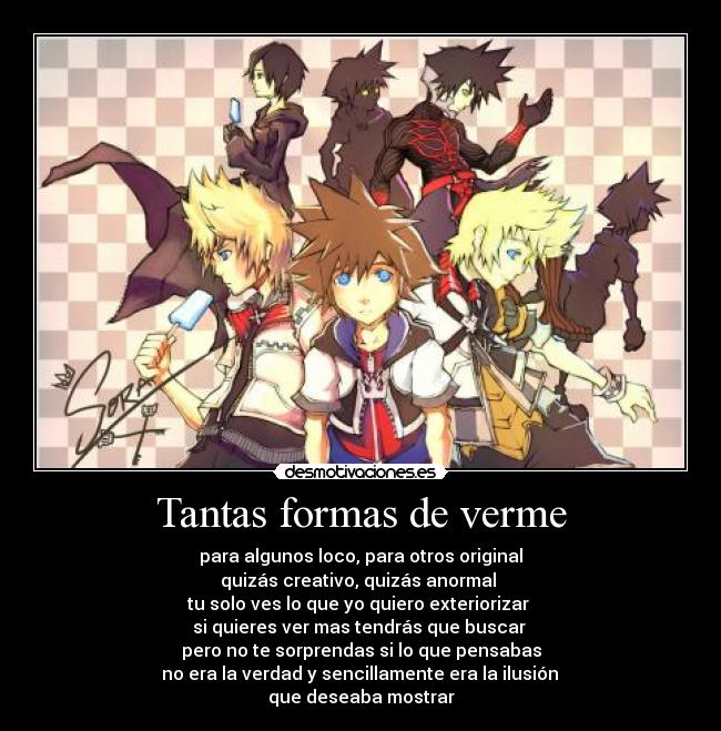 Tantas formas de verme - para algunos loco, para otros original
quizás creativo, quizás anormal
tu solo ves lo que yo quiero exteriorizar
si quieres ver mas tendrás que buscar
pero no te sorprendas si lo que pensabas
no era la verdad y sencillamente era la ilusión
que deseaba mostrar