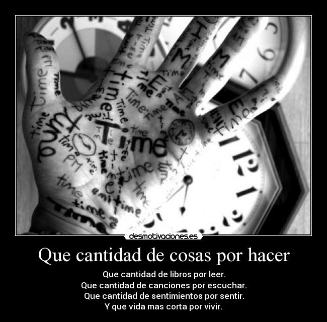 Que cantidad de cosas por hacer - Que cantidad de libros por leer.
Que cantidad de canciones por escuchar.
Que cantidad de sentimientos por sentir.
Y que vida mas corta por vivir.