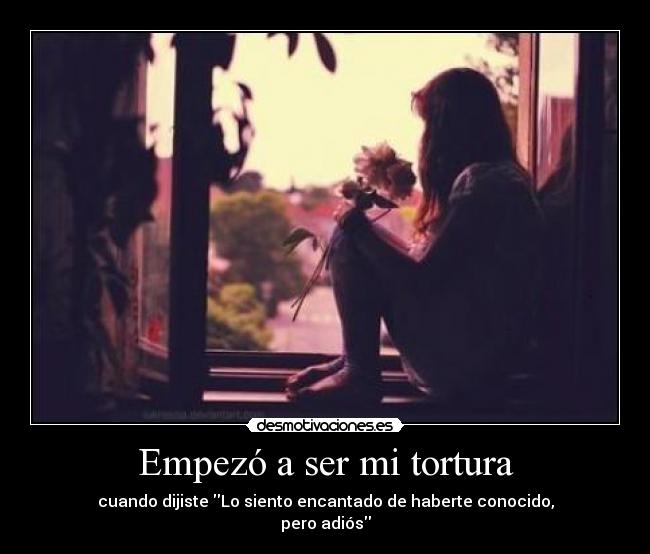 Empezó a ser mi tortura - cuando dijiste Lo siento encantado de haberte conocido,
pero adiós