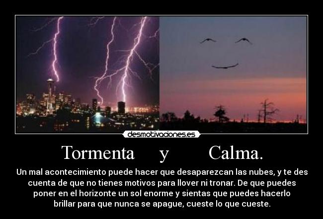Tormenta y Calma. - Un mal acontecimiento puede hacer que desaparezcan las nubes, y te des
cuenta de que no tienes motivos para llover ni tronar. De que puedes
poner en el horizonte un sol enorme y sientas que puedes hacerlo
brillar para que nunca se apague, cueste lo que cueste.