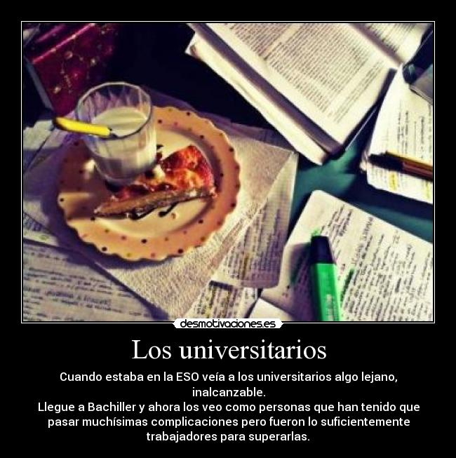 Los universitarios - Cuando estaba en la ESO veía a los universitarios algo lejano,
inalcanzable.
Llegue a Bachiller y ahora los veo como personas que han tenido que
pasar muchísimas complicaciones pero fueron lo suficientemente
trabajadores para superarlas.