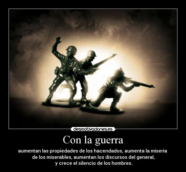 Con la guerra - aumentan las propiedades de los hacendados, aumenta la miseria
de los miserables, aumentan los discursos del general,
y crece el silencio de los hombres.