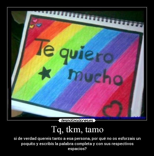 Tq, tkm, tamo - si de verdad quereis tanto a esa persona, por qué no os esforzais un
poquito y escribís la palabra completa y con sus respectivos
espacios?