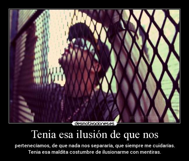 Tenia esa ilusión de que nos - pertenecíamos, de que nada nos separaría, que siempre me cuidarías.
Tenia esa maldita costumbre de ilusionarme con mentiras.