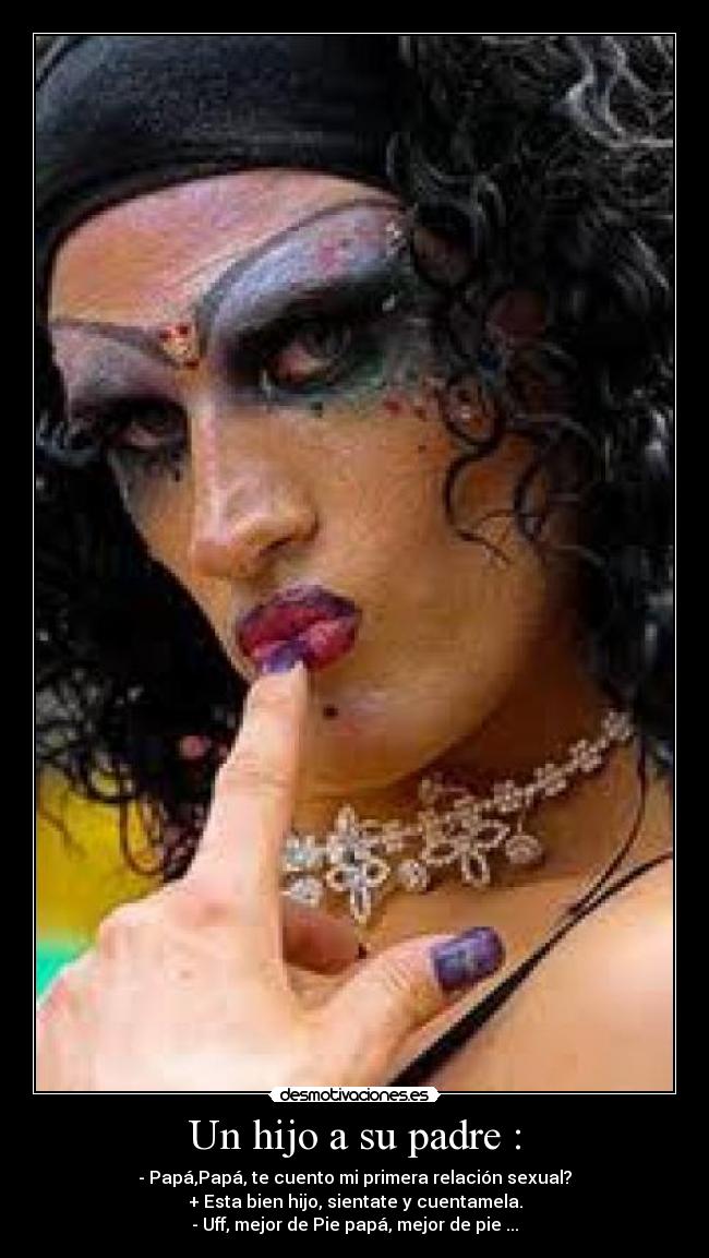 Un hijo a su padre : - - Papá,Papá, te cuento mi primera relación sexual?
+ Esta bien hijo, sientate y cuentamela.
- Uff, mejor de Pie papá, mejor de pie ...