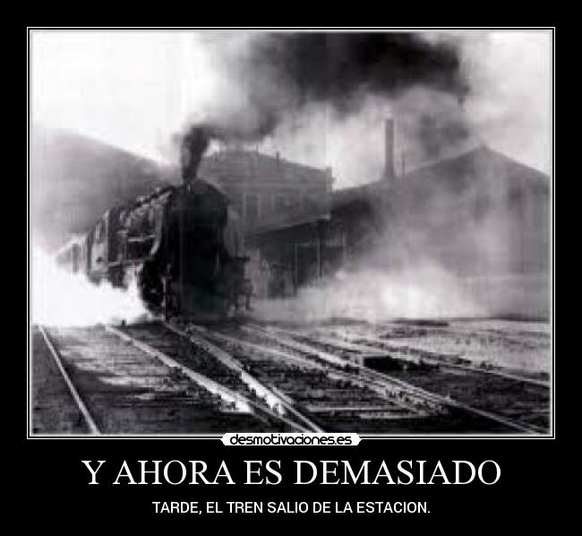 Y AHORA ES DEMASIADO - TARDE, EL TREN SALIO DE LA ESTACION.