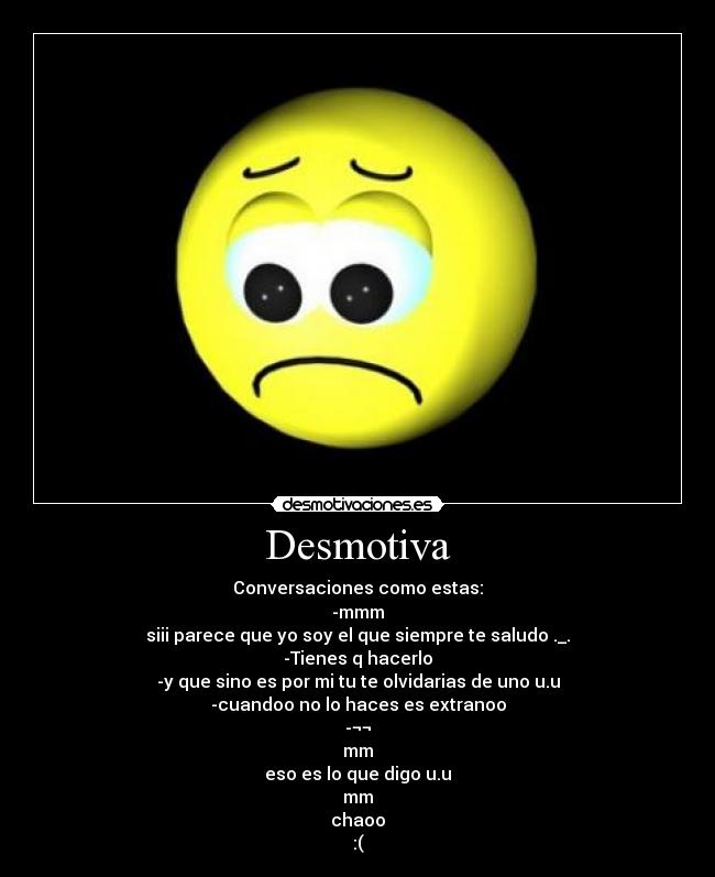 Desmotiva - Conversaciones como estas:
-mmm
siii parece que yo soy el que siempre te saludo ._.
-Tienes q hacerlo
-y que sino es por mi tu te olvidarias de uno u.u
-cuandoo no lo haces es extranoo
-¬¬
mm
eso es lo que digo u.u
mm
chaoo
:(