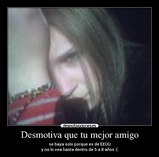 Desmotiva que tu mejor amigo - se baya solo porque es de EEUU
y no lo vea hasta dentro de 5 a 8 años :(