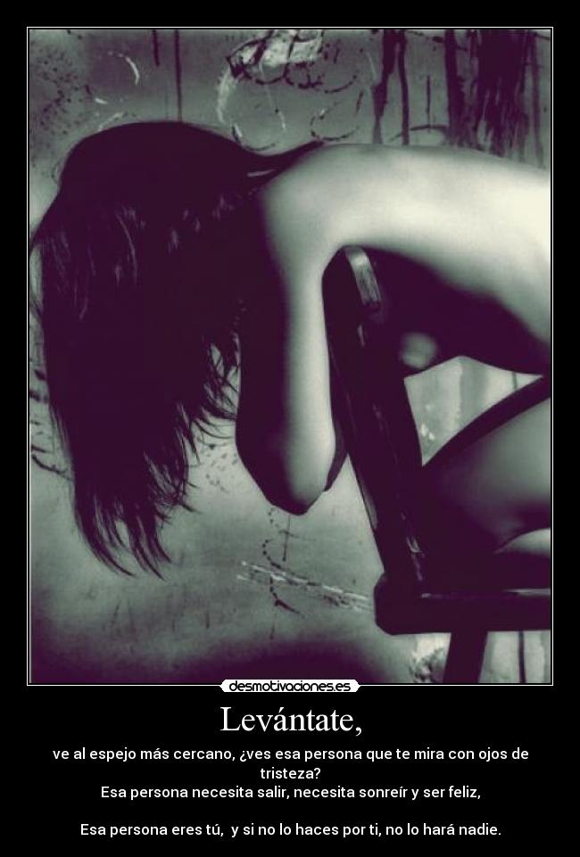 Levántate, - ve al espejo más cercano, ¿ves esa persona que te mira con ojos de tristeza?
Esa persona necesita salir, necesita sonreír y ser feliz,
Esa persona eres tú, y si no lo haces por ti, no lo hará nadie.