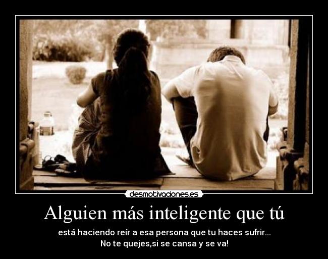 Alguien más inteligente que tú - está haciendo reír a esa persona que tu haces sufrir...
No te quejes,si se cansa y se va!
