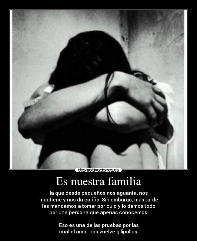 Es nuestra familia - la que desde pequeños nos aguanta, nos
mantiene y nos da cariño. Sin embargo, más tarde
les mandamos a tomar por culo y lo damos todo
por una persona que apenas conocemos.

Eso es una de las pruebas por las
cual el amor nos vuelve gilipollas.