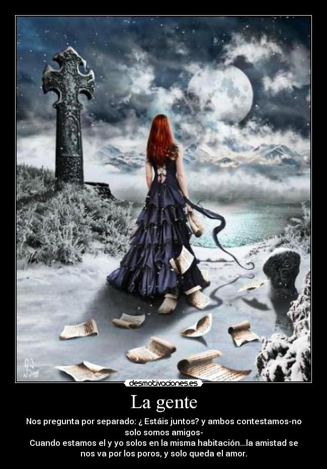 La gente - Nos pregunta por separado: ¿ Estáis juntos? y ambos contestamos-no
solo somos amigos-
Cuando estamos el y yo solos en la misma habitación...la amistad se
nos va por los poros, y solo queda el amor.