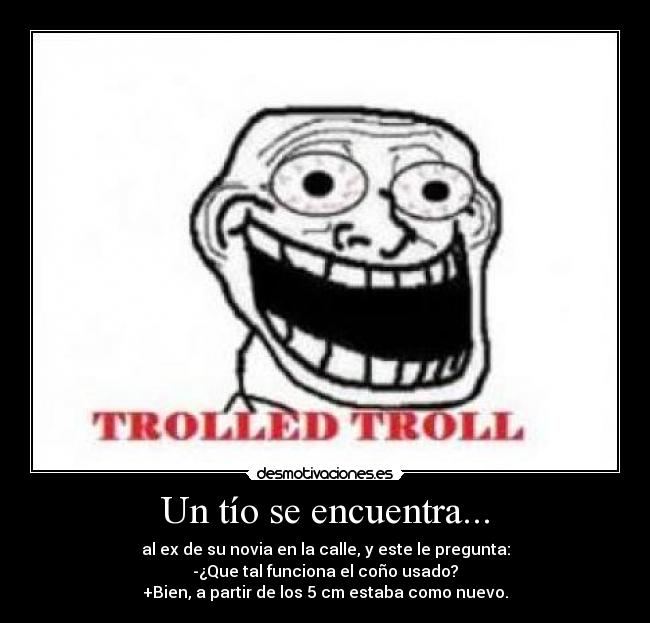 Un tío se encuentra... - al ex de su novia en la calle, y este le pregunta:
-¿Que tal funciona el coño usado?
+Bien, a partir de los 5 cm estaba como nuevo.