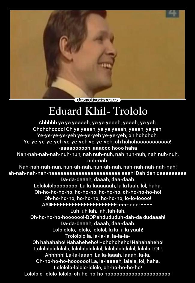 Eduard Khil- Trololo - Ahhhhh ya ya yaaaah, ya ya yaaah, yaaah, ya yah.
Ohohohoooo! Oh ya yaaah, ya ya yaaah, yaaah, ya yah.
Ye-ye-ye-ye-yeh ye-ye-yeh ye-ye-yeh, oh hohohoh.
Ye-ye-ye-ye-yeh ye-ye-yeh ye-ye-yeh, oh hohohooooooooooo!
-aaaaoooooh, aaaooo hooo haha
Nah-nah-nah-nah-nuh-nuh, nah nuh-nuh, nah nuh-nuh, nah nuh-nuh, nuh-nah.
Nah-nah-nah-nun, nun-ah-nah, nun-ah-nah, nah-nah-nah-nah-nah!
Nah-nah-nah-nah-naaaaaaaaaaaaaaaaaaaaaaa aaah! Dah dah daaaaaaaaah 
Da-da-daaah, daaah, daa-daah.
Lololololoooooooo! La la-laaaaaah, la la laah, lol, haha.
Oh-ho-ho-ho-ho, ho-ho-ho, ho-ho-ho, oh-ho-ho-ho-ho!
Oh-ho-ho-ho, ho-ho-ho, ho-ho-ho, lo-lo-loooo!
AAIIEEEEEEEEEEEEEEEEEEEEEE-eee-eee-EEEE!
Luh luh lah, lah, lah-lah.
Oh-ho-ho-ho-hoooooo!-BOPahdududuh-dah-da dudaaah!
Da-da-daaah, daaah, daa-daah.
Lololololo, lololo, lololol, la la la la yaah!
Trolololo la, la-la-la, la-la-la-
Oh hahahaho! Hahaheheho! Hohohoheho! Hahahaheho!
Lolololololololo, lololololololol, lololololololol, lololo LOL!
Ahhhhh! La-la-laaah! La la-laaah, laaah, la-la.
Oh-ho-ho-ho-hoooooo! La, la-laaaah, lalala, lol, haha.
Lolololo-lololo-lololo, oh-ho-ho-ho-ho!
Lolololo-lololo-lololo, oh-ho-ho-ho hooooooooooooooooooooo!