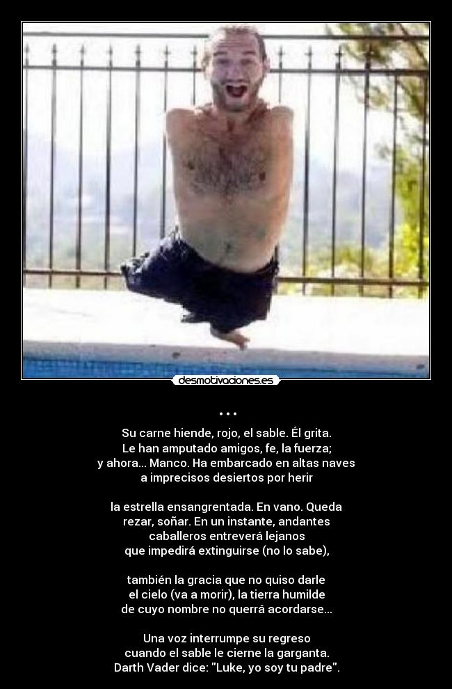 ... - Su carne hiende, rojo, el sable. Él grita.
Le han amputado amigos, fe, la fuerza;
y ahora... Manco. Ha embarcado en altas naves
a imprecisos desiertos por herir
la estrella ensangrentada. En vano. Queda
rezar, soñar. En un instante, andantes
caballeros entreverá lejanos
que impedirá extinguirse (no lo sabe),
también la gracia que no quiso darle
el cielo (va a morir), la tierra humilde
de cuyo nombre no querrá acordarse...
Una voz interrumpe su regreso
cuando el sable le cierne la garganta.
Darth Vader dice: Luke, yo soy tu padre.