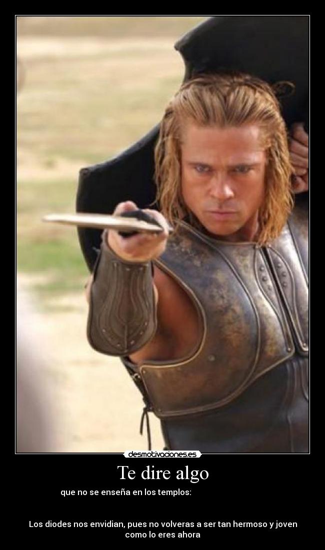 Te dire algo - que no se enseña en los templos:
Los diodes nos envidian, pues no volveras a ser tan hermoso y joven
como lo eres ahora