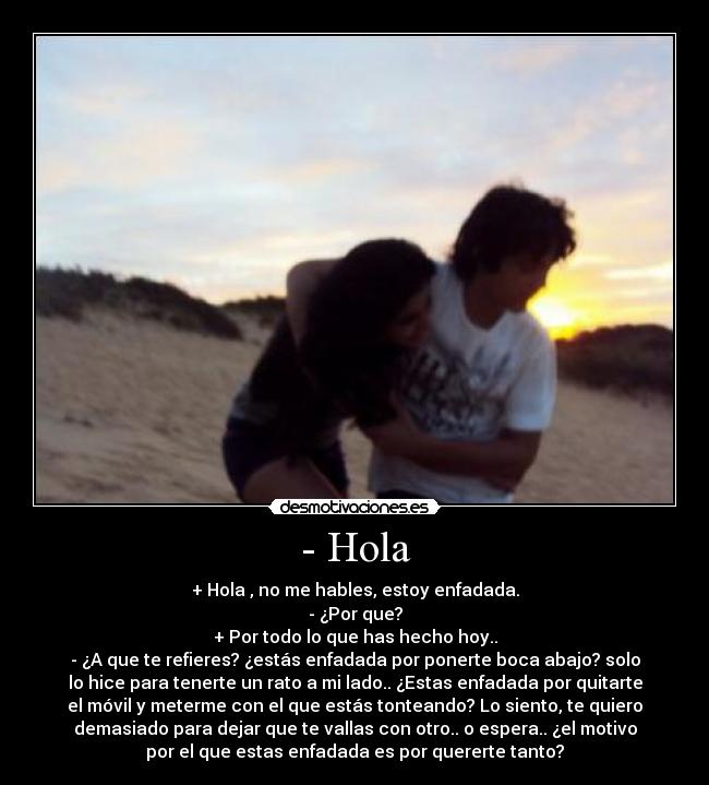 - Hola - + Hola , no me hables, estoy enfadada.
- ¿Por que?
+ Por todo lo que has hecho hoy..
- ¿A que te refieres? ¿estás enfadada por ponerte boca abajo? solo
lo hice para tenerte un rato a mi lado.. ¿Estas enfadada por quitarte
el móvil y meterme con el que estás tonteando? Lo siento, te quiero
demasiado para dejar que te vallas con otro.. o espera.. ¿el motivo
por el que estas enfadada es por quererte tanto?