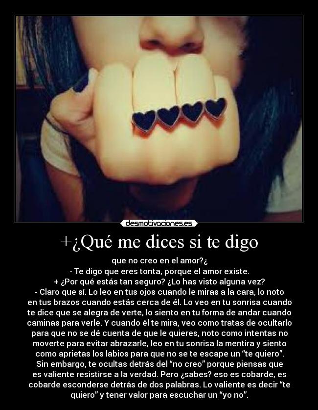 +¿Qué me dices si te digo - que no creo en el amor?¿
- Te digo que eres tonta, porque el amor existe.
+ ¿Por qué estás tan seguro? ¿Lo has visto alguna vez?
- Claro que sí. Lo leo en tus ojos cuando le miras a la cara, lo noto
en tus brazos cuando estás cerca de él. Lo veo en tu sonrisa cuando
te dice que se alegra de verte, lo siento en tu forma de andar cuando
caminas para verle. Y cuando él te mira, veo como tratas de ocultarlo
para que no se dé cuenta de que le quieres, noto como intentas no
moverte para evitar abrazarle, leo en tu sonrisa la mentira y siento
como aprietas los labios para que no se te escape un “te quiero”.
Sin embargo, te ocultas detrás del “no creo” porque piensas que
es valiente resistirse a la verdad. Pero ¿sabes? eso es cobarde, es
cobarde esconderse detrás de dos palabras. Lo valiente es decir “te
quiero” y tener valor para escuchar un “yo no”.