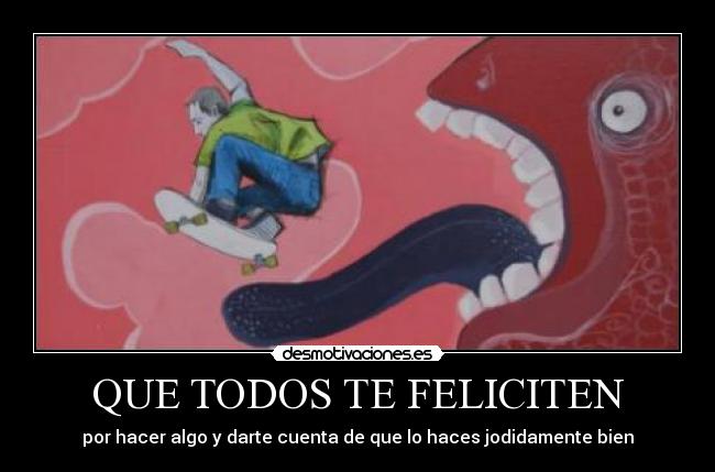 QUE TODOS TE FELICITEN - por hacer algo y darte cuenta de que lo haces jodidamente bien