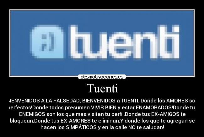 Tuenti - BIENVENIDOS A LA FALSEDAD, BIENVENIDOS a TUENTI. Donde los AMORES son
perfectos!Donde todos presumen VIVIR BIEN y estar ENAMORADOS!Donde tus
ENEMIGOS son los que mas visitan tu perfil.Donde tus EX-AMIGOS te
bloquean.Donde tus EX-AMORES te eliminan.Y donde los que te agregan se
hacen los SIMPÁTICOS y en la calle NO te saludan!