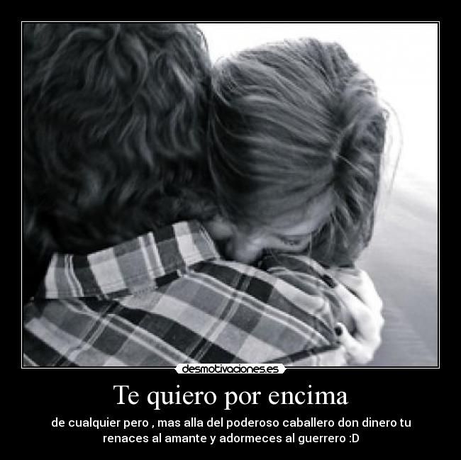 Te quiero por encima - de cualquier pero , mas alla del poderoso caballero don dinero tu
renaces al amante y adormeces al guerrero :D