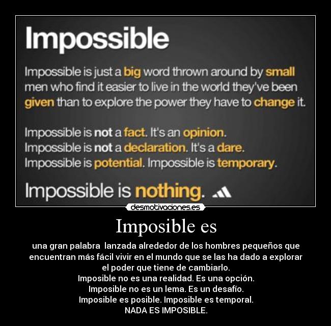 Imposible es - una gran palabra lanzada alrededor de los hombres pequeños que
encuentran más fácil vivir en el mundo que se las ha dado a explorar
el poder que tiene de cambiarlo.
Imposible no es una realidad. Es una opción.
Imposible no es un lema. Es un desafío.
Imposible es posible. Imposible es temporal.
NADA ES IMPOSIBLE.