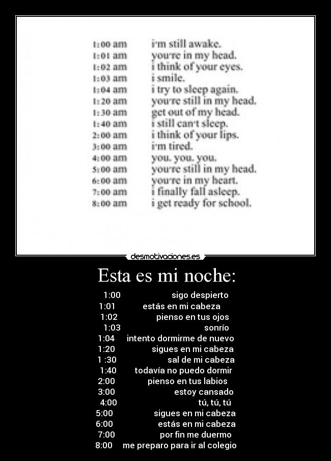 Esta es mi noche: - 1:00                         sigo despierto
1:01             estás en mi cabeza      
1:02                   pienso en tus ojos 
1:03                                         sonrío
1:04      intento dormirme de nuevo
1:20                  sigues en mi cabeza
1 :30                         sal de mi cabeza
1:40         todavía no puedo dormir
2:00                pienso en tus labios   
3:00                             estoy cansado
4:00                                        tú, tú, tú
5:00                    sigues en mi cabeza
6:00                      estás en mi cabeza
7:00                      por fin me duermo 
8:00     me preparo para ir al colegio