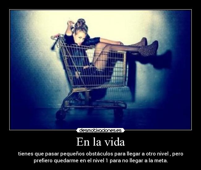 En la vida - tienes que pasar pequeños obstáculos para llegar a otro nivel , pero
prefiero quedarme en el nivel 1 para no llegar a la meta.