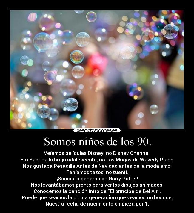 Somos niños de los 90. - Veíamos películas Disney, no Disney Channel.
Era Sabrina la bruja adolescente, no Los Magos de Waverly Place.
Nos gustaba Pesadilla Antes de Navidad antes de la moda emo.
Teníamos tazos, no tuenti.
¡Somos la generación Harry Potter!
Nos levantábamos pronto para ver los dibujos animados.
Conocemos la canción intro de El príncipe de Bel Air.
Puede que seamos la última generación que veamos un bosque.
Nuestra fecha de nacimiento empieza por 1.