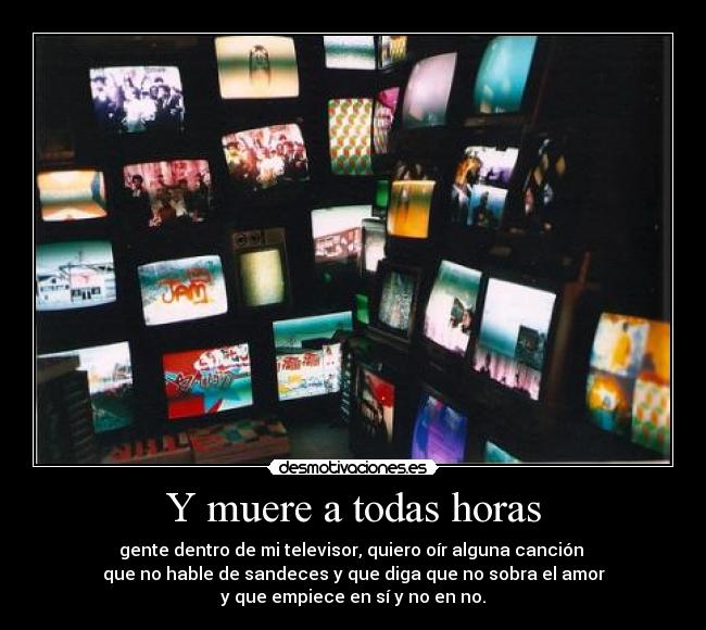 Y muere a todas horas - gente dentro de mi televisor, quiero oír alguna canción 
que no hable de sandeces y que diga que no sobra el amor
y que empiece en sí y no en no.
