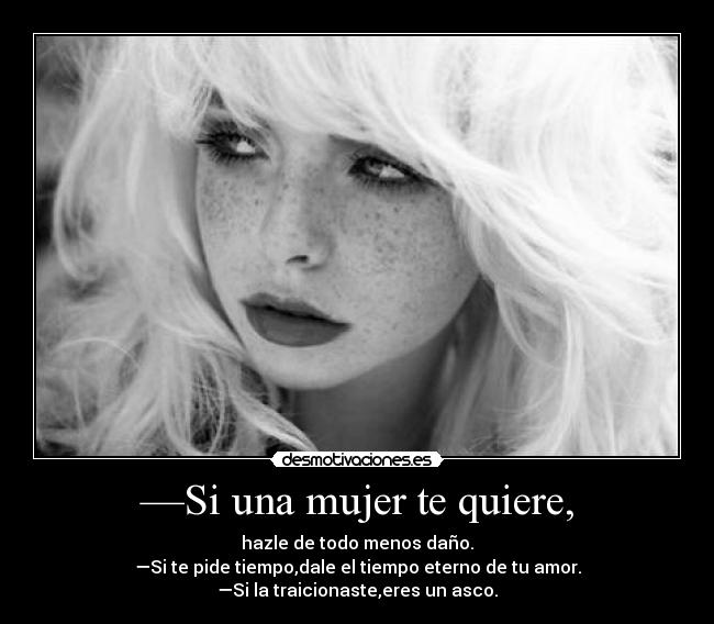 —Si una mujer te quiere, - hazle de todo menos daño.
—Si te pide tiempo,dale el tiempo eterno de tu amor.
—Si la traicionaste,eres un asco.