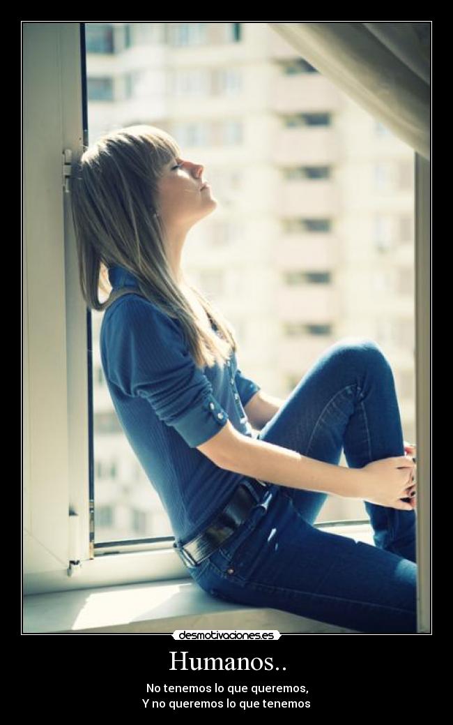 Humanos.. - No tenemos lo que queremos,
Y no queremos lo que tenemos