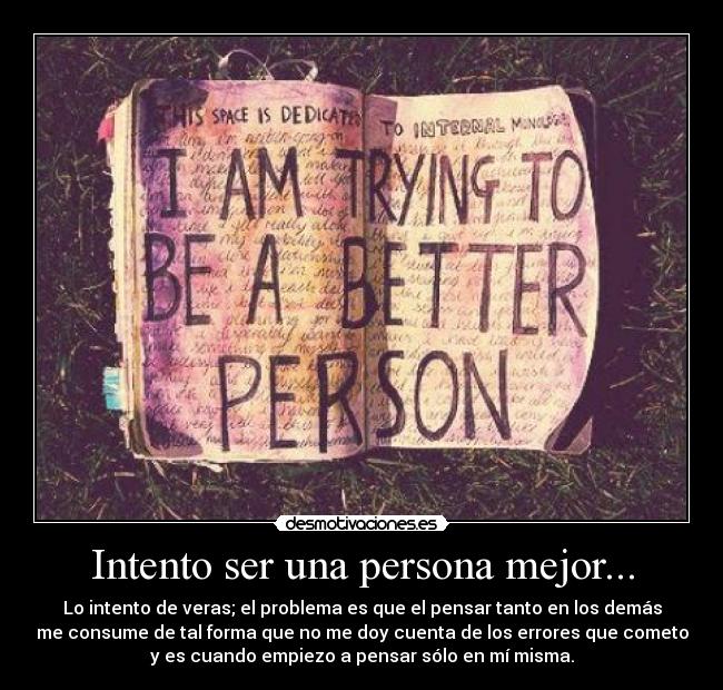 Intento ser una persona mejor... - Lo intento de veras; el problema es que el pensar tanto en los demás
me consume de tal forma que no me doy cuenta de los errores que cometo
y es cuando empiezo a pensar sólo en mí misma.