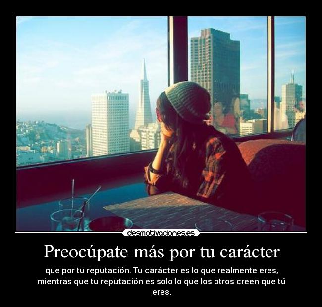 Preocúpate más por tu carácter - que por tu reputación. Tu carácter es lo que realmente eres,
mientras que tu reputación es solo lo que los otros creen que tú
eres.