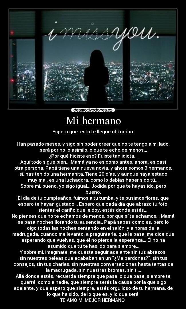 Mi hermano - Espero que  esto te llegue ahí arriba:

Han pasado meses, y sigo sin poder creer que no te tengo a mi lado,
será por no lo asimilo, o que te echo de menos...
¿Por qué hiciste eso? Fuiste tan idiota...
Aquí todo sigue bien... Mamá ya no es como antes, ahora, es casi
otra persona. Papá tiene una nueva novia, y ahora somos 3 hermanos,
sí, has tenido una hermanita. Tiene 20 días, y aunque haya estado
muy mal, es una luchadora, como lo debías haber sido tú...
Sobre mí, bueno, yo sigo igual... Jodida por que te hayas ido, pero
bueno.
El día de tu cumpleaños, fuimos a tu tumba, y te pusimos flores, que
espero te hayan gustado... Espero que cada día que abrazo tu foto,
sientas el cariño que le doy, estés donde estés....
No pienses que no te echamos de menos, por que sí te echamos... Mamá
se pasa noches llorando tu ausencia.. Papá sabes como es, pero lo
oigo todas las noches sentando en el salón, y a horas de la
madrugada, cuando me levanto, a preguntarle, que le pasa, me dice que
esperando que vuelvas, que él no pierde la esperanza... Él no ha
asumido que tú te has ido para siempre...
Y sobre mí, imagínate, me cuesta seguir adelante sin tus abrazos,
sin nuestras peleas que acababan en un ¿Me perdonas?, sin tus
consejos, sin tus charlas, sin nuestras conversaciones hasta tantas de
la madrugada, sin nuestras bromas, sin ti...
Allá donde estés, recuerda siempre que pase lo que pase, siempre te
querré, como a nadie, que siempre serás la causa por la que sigo
adelante, y que espero que siempre, estés orgulloso de tu hermana, de
lo que ha sido, de lo que es, y lo que será.
TE AMO MI MEJOR HERMANO ♥