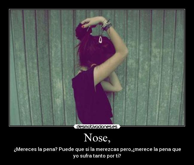 Nose, - ¿Mereces la pena? Puede que si la merezcas pero,¿merece la pena que
yo sufra tanto por ti?♥